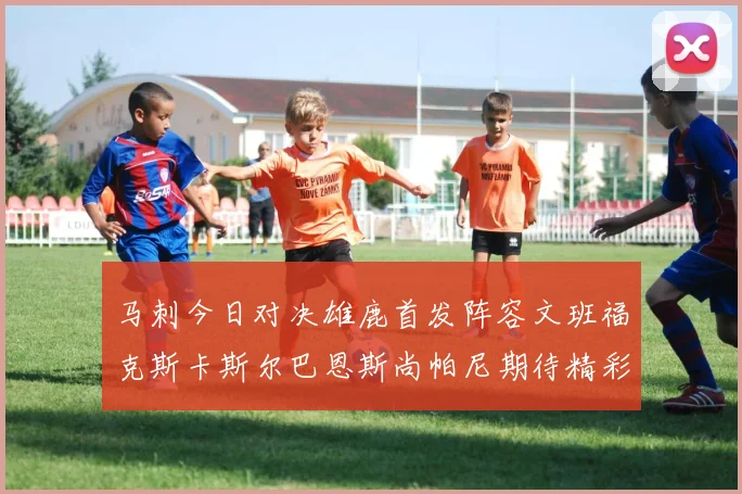 马刺今日对决雄鹿首发阵容文班福克斯卡斯尔巴恩斯尚帕尼期待精彩表现