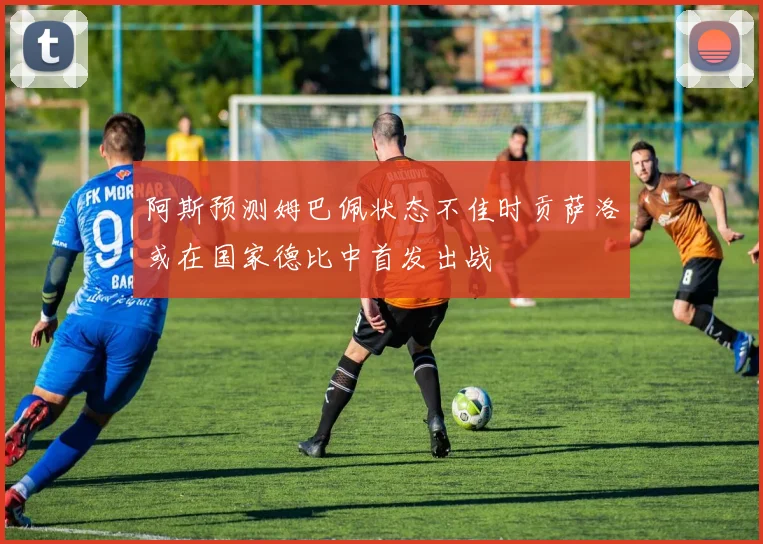 阿斯预测姆巴佩状态不佳时贡萨洛或在国家德比中首发出战