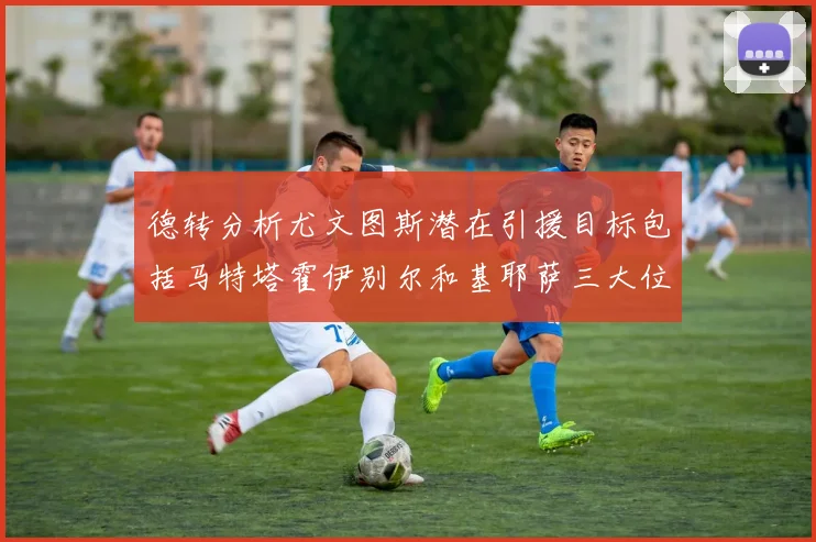 德转分析尤文图斯潜在引援目标包括马特塔霍伊别尔和基耶萨三大位置补强方案