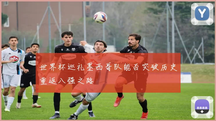 世界杯巡礼墨西哥队能否突破历史重返八强之路