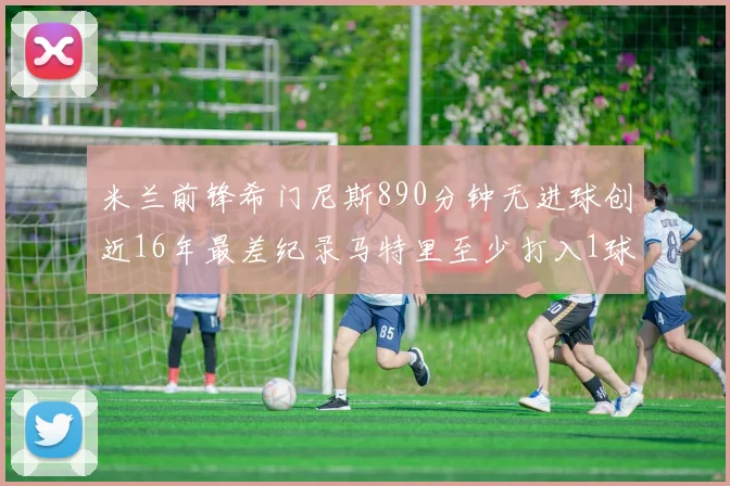 米兰前锋希门尼斯890分钟无进球创近16年最差纪录马特里至少打入1球