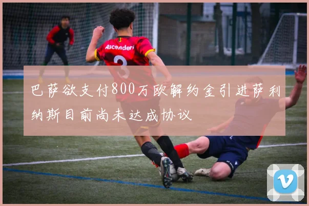 巴萨欲支付800万欧解约金引进萨利纳斯目前尚未达成协议