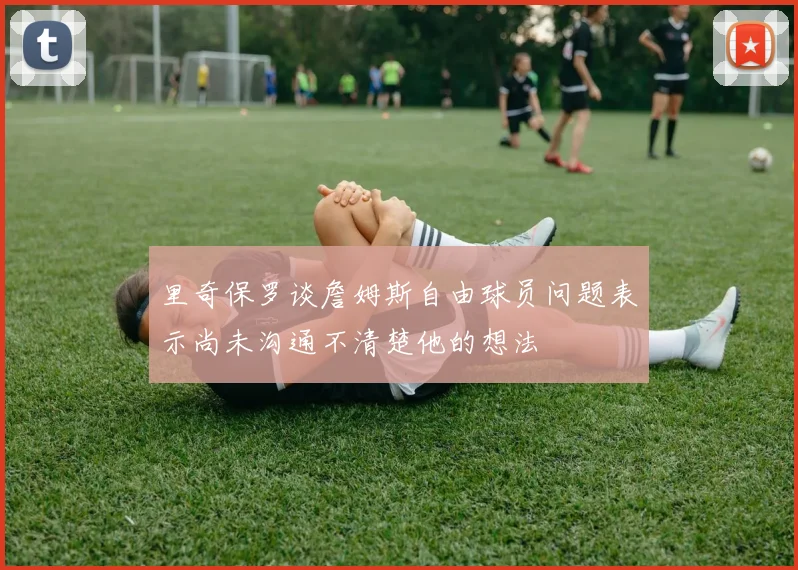 里奇保罗谈詹姆斯自由球员问题表示尚未沟通不清楚他的想法