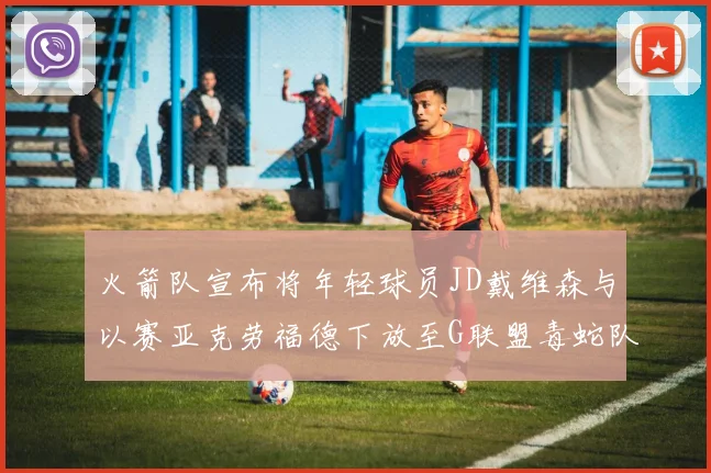 火箭队宣布将年轻球员JD戴维森与以赛亚克劳福德下放至G联盟毒蛇队进行锻炼