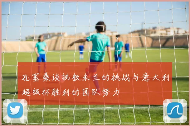 孔塞桑谈执教米兰的挑战与意大利超级杯胜利的团队努力