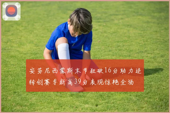 安芬尼西蒙斯末节狂砍16分助力逆转创赛季新高39分表现惊艳全场