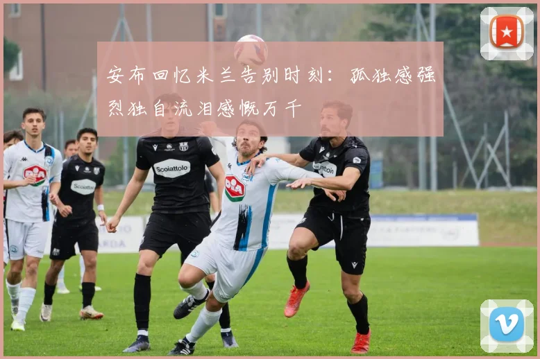安布回忆米兰告别时刻：孤独感强烈独自流泪感慨万千
