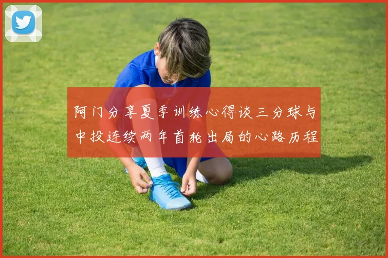 阿门分享夏季训练心得谈三分球与中投连续两年首轮出局的心路历程