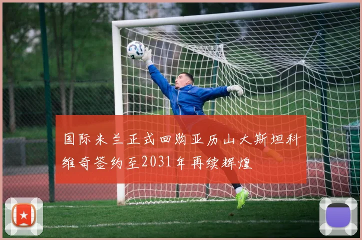 国际米兰正式回购亚历山大斯坦科维奇签约至2031年再续辉煌
