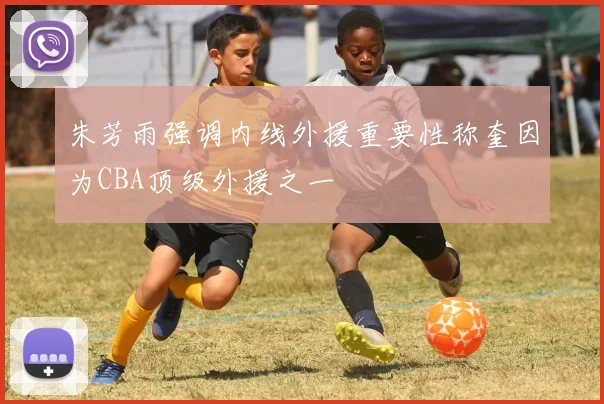 朱芳雨强调内线外援重要性称奎因为CBA顶级外援之一
