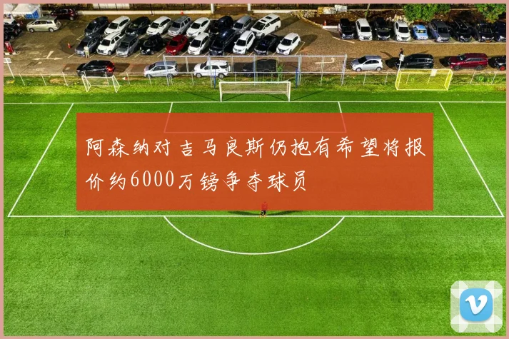 阿森纳对吉马良斯仍抱有希望将报价约6000万镑争夺球员
