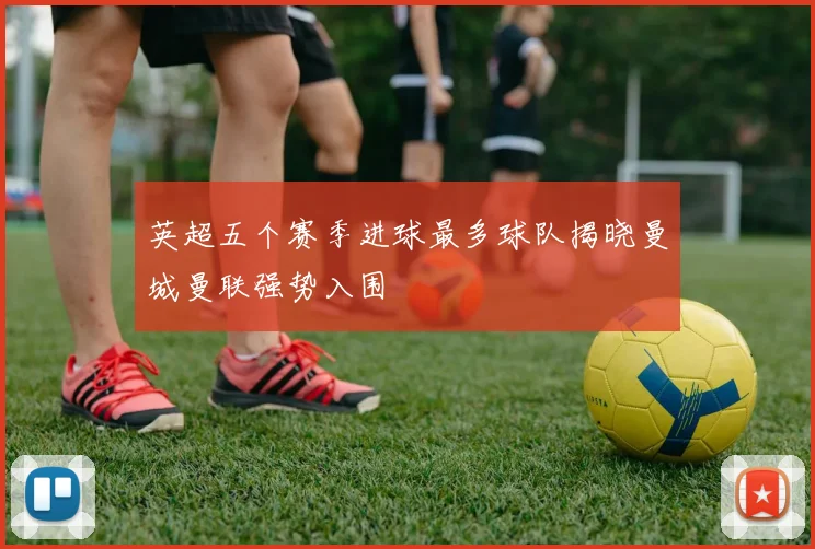 英超五个赛季进球最多球队揭晓曼城曼联强势入围