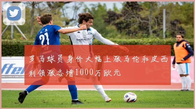 罗马球员身价大幅上涨马伦和皮西利领涨各增1000万欧元