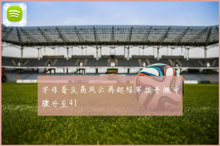 字母哥交易风云再起绿军接手概率骤升至41