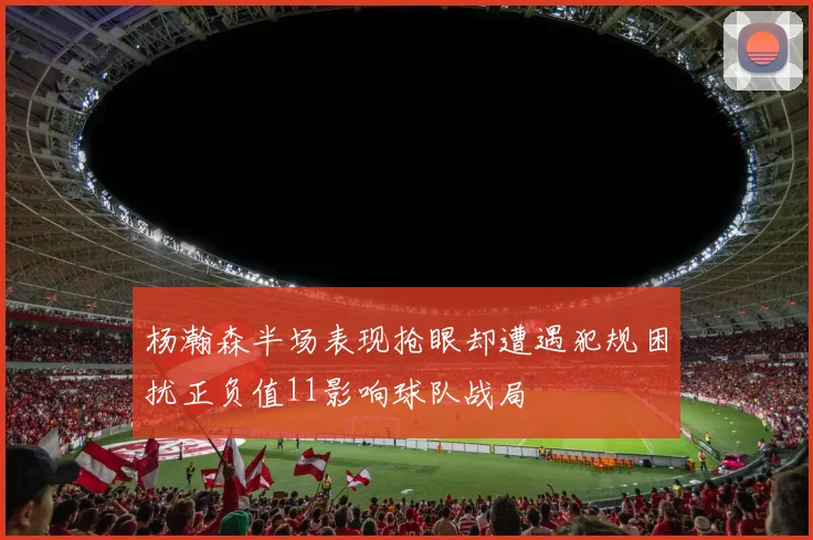杨瀚森半场表现抢眼却遭遇犯规困扰正负值11影响球队战局