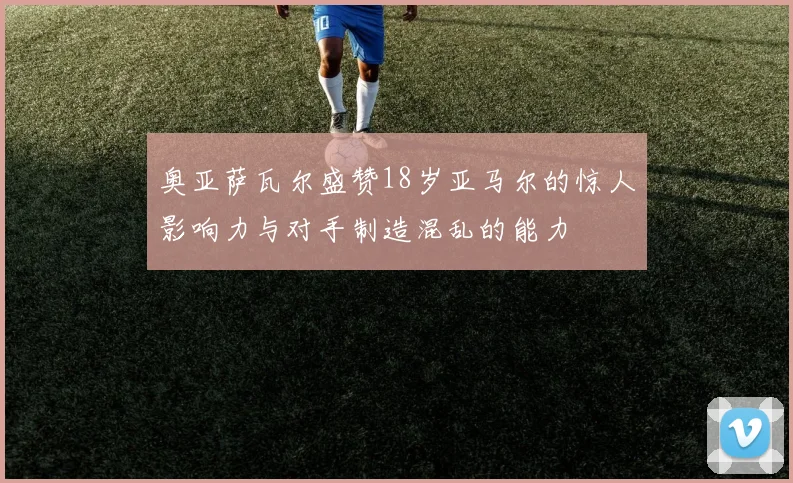 奥亚萨瓦尔盛赞18岁亚马尔的惊人影响力与对手制造混乱的能力