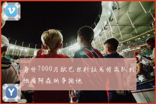 身价7000万欧巴尔科拉或将离队利物浦阿森纳争抢他