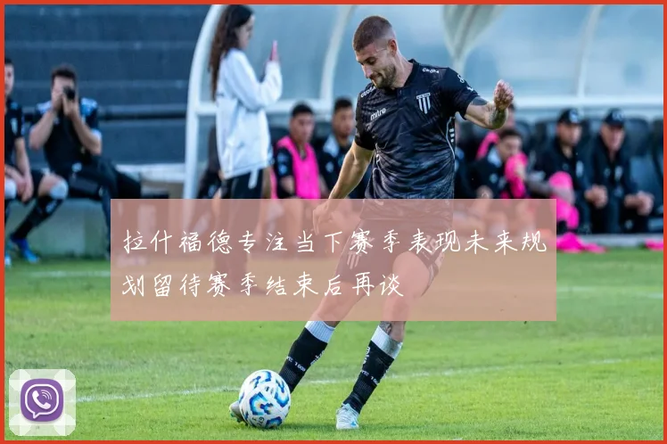 拉什福德专注当下赛季表现未来规划留待赛季结束后再谈