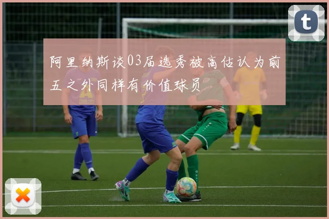 阿里纳斯谈03届选秀被高估认为前五之外同样有价值球员