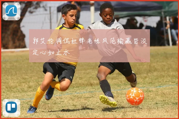 郭艾伦调侃杜锋老练风范输赢皆淡定心如止水