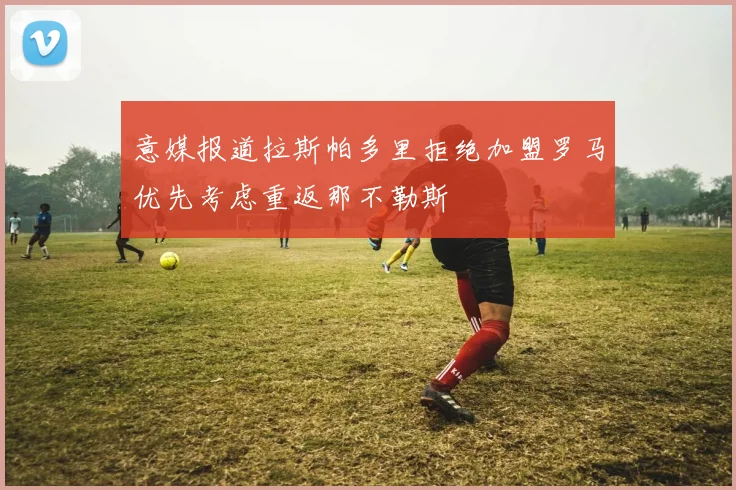 意媒报道拉斯帕多里拒绝加盟罗马优先考虑重返那不勒斯