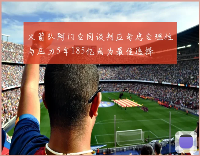 火箭队阿门合同谈判应考虑合理性与压力5年185亿或为最佳选择
