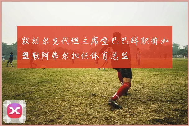 敦刻尔克代理主席登巴巴辞职将加盟勒阿弗尔担任体育总监
