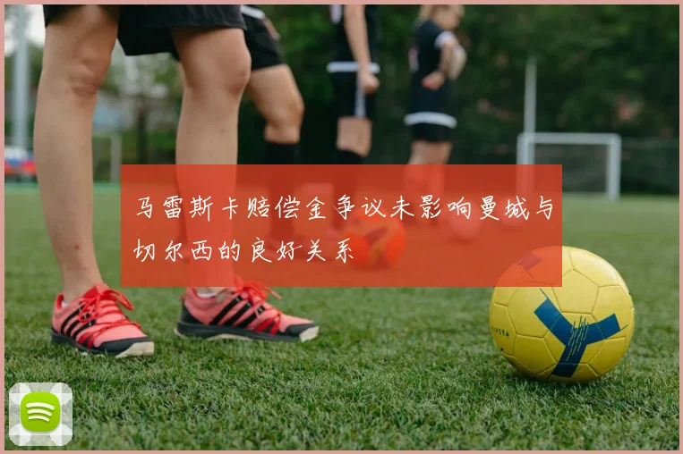 马雷斯卡赔偿金争议未影响曼城与切尔西的良好关系