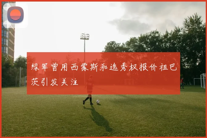 绿军曾用西蒙斯和选秀权报价祖巴茨引发关注