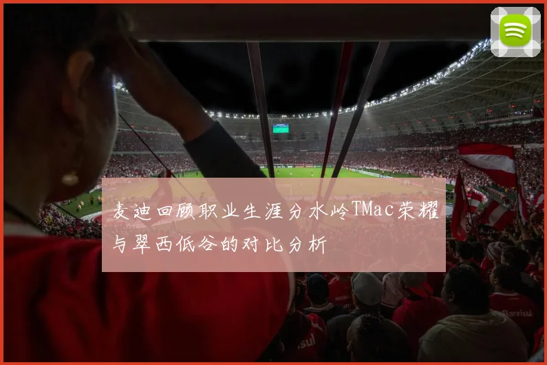 麦迪回顾职业生涯分水岭TMac荣耀与翠西低谷的对比分析