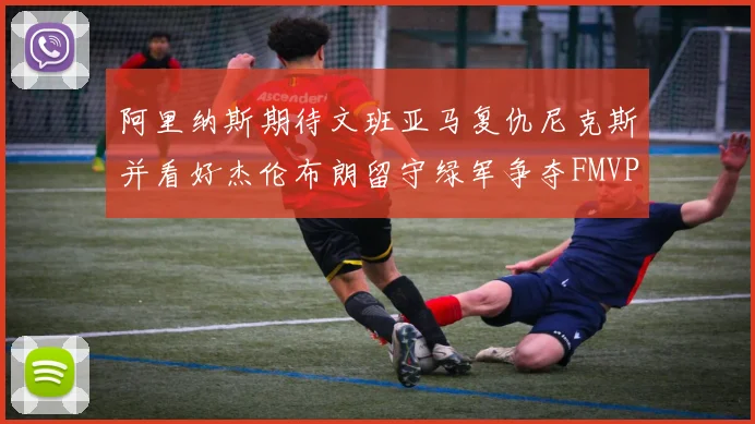 阿里纳斯期待文班亚马复仇尼克斯并看好杰伦布朗留守绿军争夺FMVP