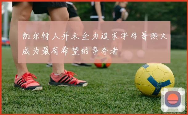 凯尔特人并未全力追求字母哥热火成为最有希望的争夺者