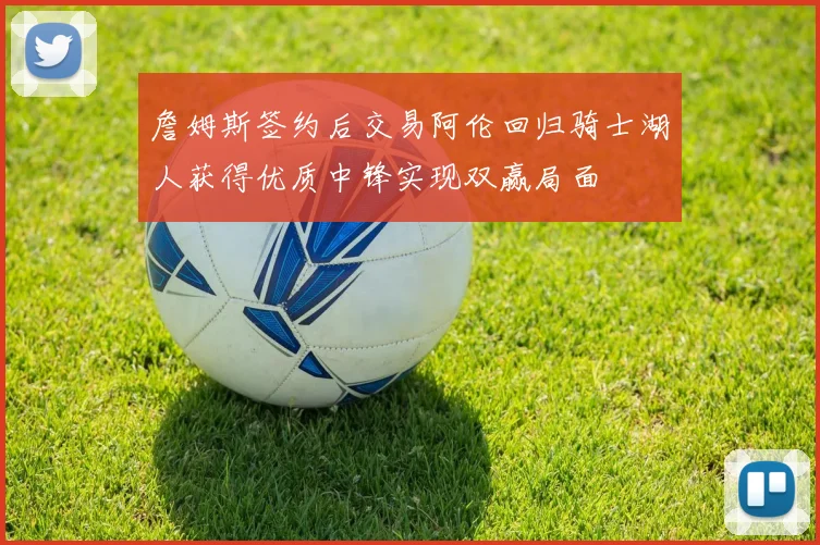 詹姆斯签约后交易阿伦回归骑士湖人获得优质中锋实现双赢局面