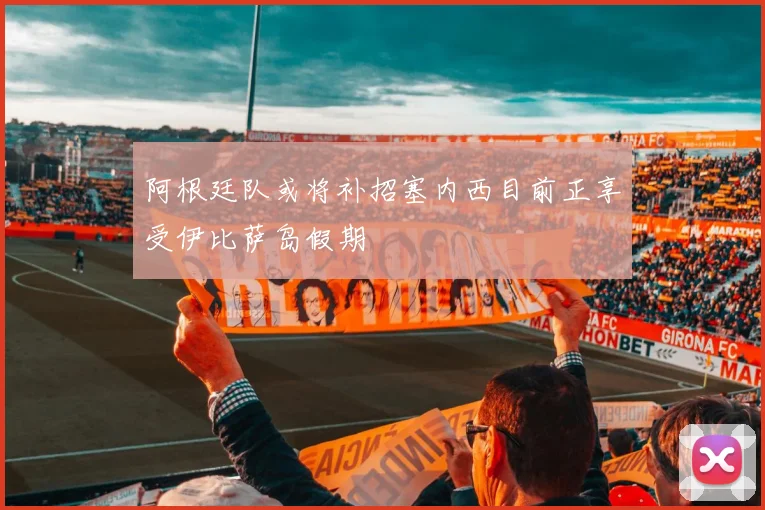 阿根廷队或将补招塞内西目前正享受伊比萨岛假期