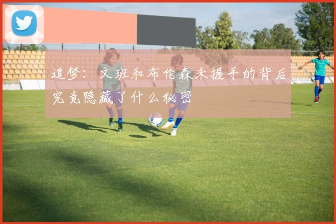 追梦：文班和布伦森未握手的背后究竟隐藏了什么秘密